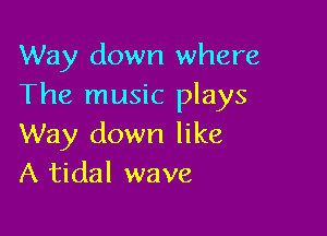 Way down where
The music plays

Way down like
A tidal wave