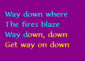 Way down where
The fires blaZe

Way down, down
Get way on down