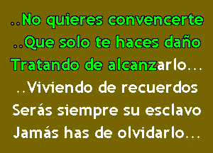 ..No quieres convencerte
..Que solo te haces dar'io
Tratando de alcanzarlo...
..Viviendo de recuerdos
Seras siempre su esclavo
Jamas has de olvidarlo...