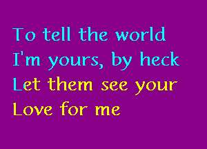 To tell the world
I'm yours, by heck

Let them see your
Love for me