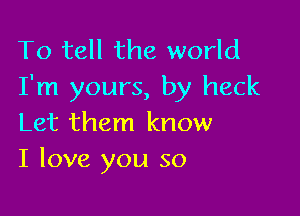 To tell the world
I'm yours, by heck

Let them know
I love you so