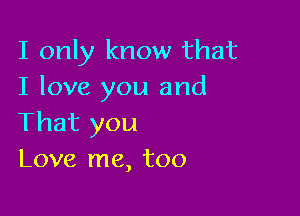 I only know that
I love you and

That you
Love me, too