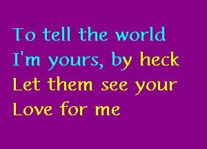 To tell the world
I'm yours, by heck

Let them see your
Love for me