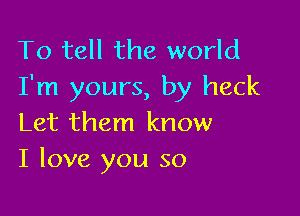 To tell the world
I'm yours, by heck

Let them know
I love you so