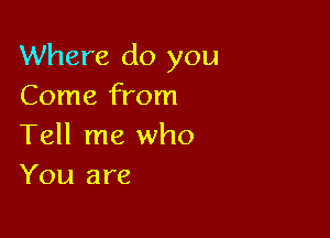 Where do you
Come from

Tell me who
You are