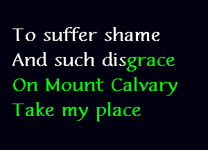 To suffer shame
And such disgrace
On Mount Calvary
Take my place