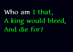 Who am I that,
A king would bleed,

And die for?