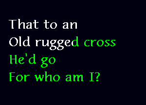 That to an
Old rugged cross

He'd go
For who am I?