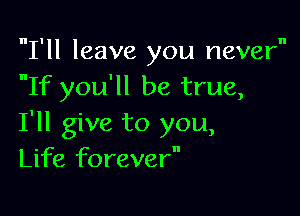 I'll leave you never
If you'll be true,

I'll give to you,
Life forever