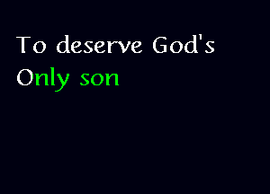 To deserve God's
Only son