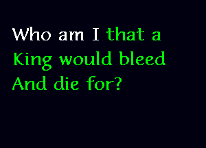 Who am I that a
King would bleed

And die for?