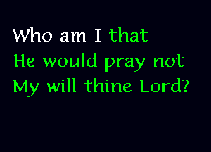Who am I that
He would pray not

My will thine Lord?