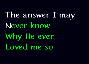 The answer I may
Never know

Why He ever
Loved me so