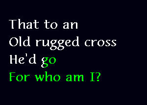That to an
Old rugged cross

He'd go
For who am I?
