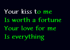 Your kiss to me
Is worth a fortune

Your love for me
Is everything