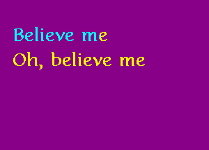 Believe me
Oh, believe me