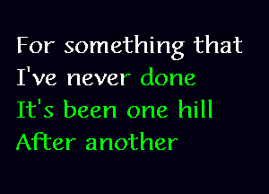 For something that
I've never done

It's been one hill
After another