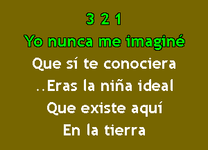 3 2 1
Yo nunca me imaginelr
Que si te conociera

..Eras la niria ideal
Que existe aqui
En la tierra