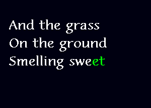 And the grass
On the ground

Smelling sweet