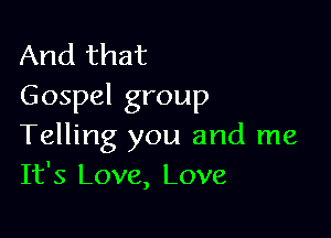 And that
Gospel group

Telling you and me
It's Love, Love,