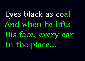 Eyes black as coal
And when he lifts

His face, every ear
In the place...