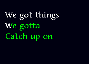 We got things
We gotta

Catch up on