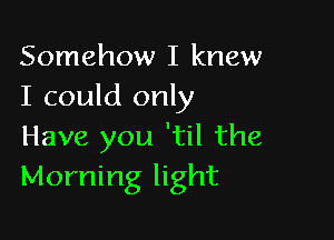 Somehow I knew
I could only

Have you 'til the
Morning light