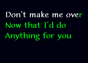 Don't make me over
Now that I'd do

Anything for you