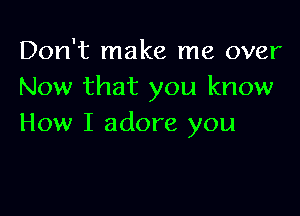 Don't make me over
Now that you know

How I adore you