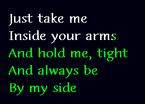 Just take me
Inside your arms

And hold me, tight
And always be
By my side
