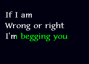 If I am
Wrong or right

I'm begging you