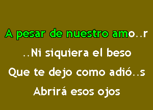 A pesar de nuestro amo..r
..Ni siquiera el beso
Que te dejo como adic')..s

Abrira esos ojos