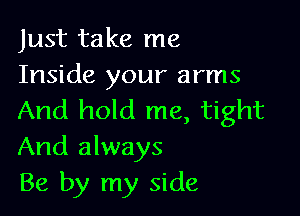 Just take me
Inside your arms

And hold me, tight
And always
Be by my side