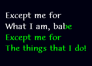 Except me for
What I am, babe

Except me for
The things that I do!