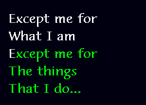 Except me for
What I am

Except me for
The things
That I do...
