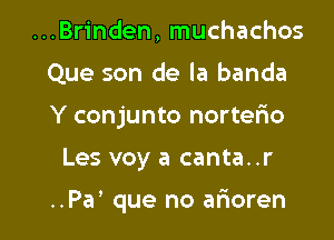 ...Brinden, muchachos
Que son de la banda
Y conjunto nortefxo

Les voy a canta..r

..Pa' que no arioren