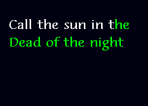 Call the sun in the
Dead of the night