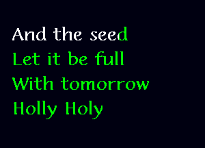 And the seed
Let it be full

With tomorrow
Holly Holy