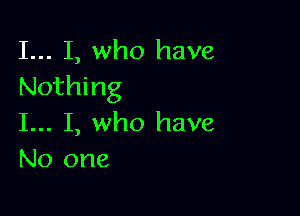 I... I, who have
Nothing

I... I, who have
No one