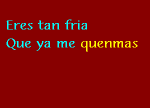 Eres tan fria
Que ya me quenmas