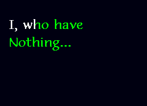 I, who have
Nothing...