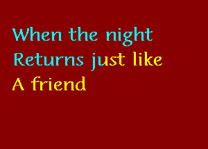 When the night
Returns just like

A friend