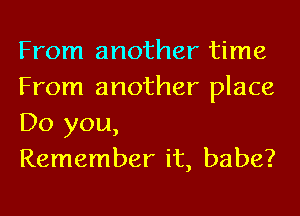 From another time
From another place
Do you,

Remember it, babe?