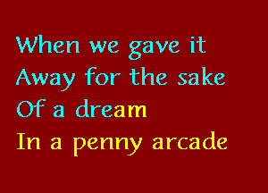 When we gave it
Away for the sake

Of a dream
In a penny arcade