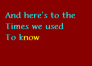 And here's to the
Times we used

To know