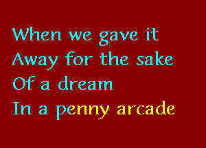 When we gave it
Away for the sake

Of a dream
In a penny arcade