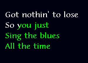 Got nothin' to lose
50 you just

Sing the blues
All the time