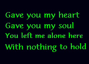 Gave you my heart
Gave you my soul

You lePE me alone here

With nothing to hold