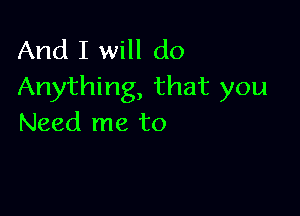 And I will do
Anything, that you

Need me to