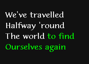 We've travelled
Halfway 'round

The world to find
Ourselves again